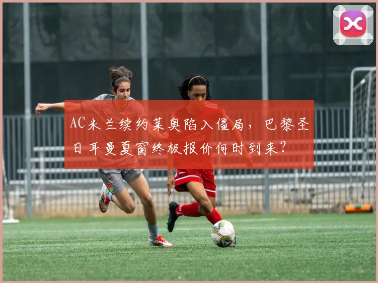 AC米兰续约莱奥陷入僵局，巴黎圣日耳曼夏窗终极报价何时到来？